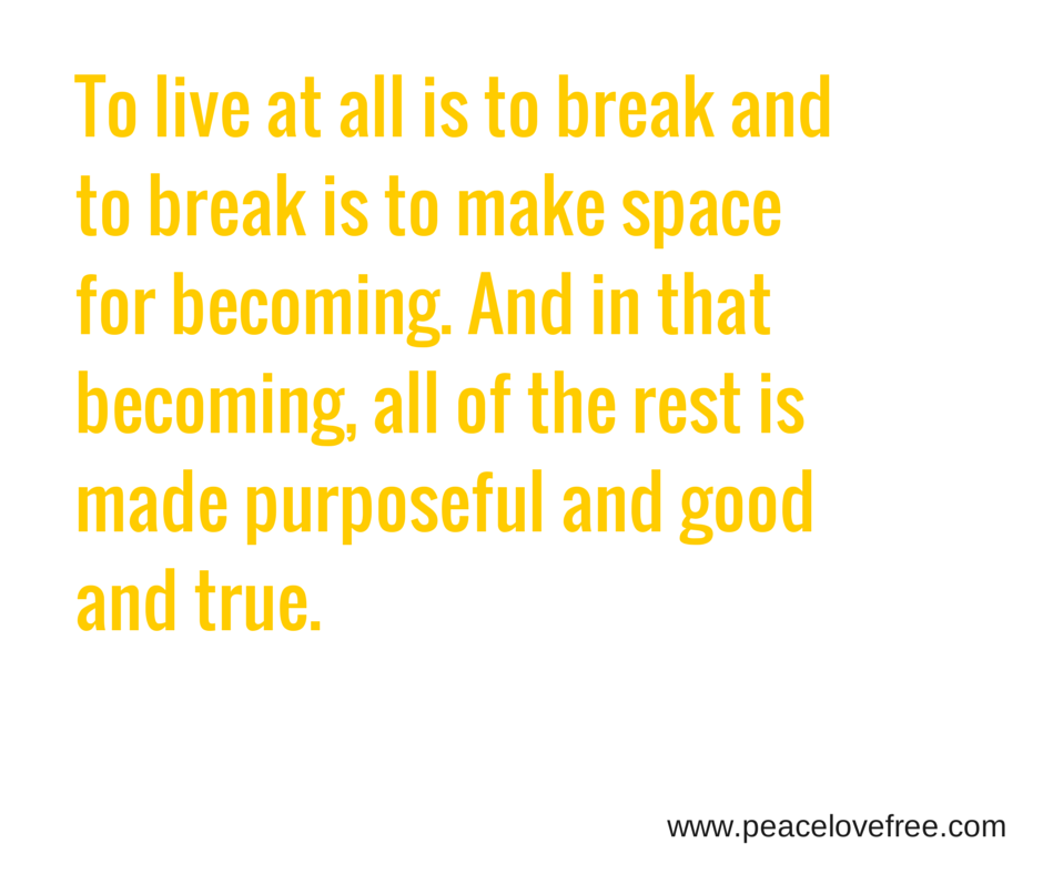 And I am reminded, once again – that to live at all is to break and to break is to make space for becoming. And in that becoming, all of the rest is made purposeful and good and true.